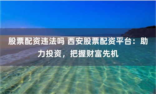 股票配资违法吗 西安股票配资平台：助力投资，把握财富先机