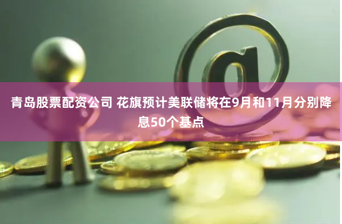 青岛股票配资公司 花旗预计美联储将在9月和11月分别降息50个基点