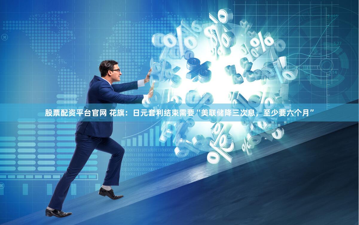 股票配资平台官网 花旗：日元套利结束需要“美联储降三次息，至少要六个月”