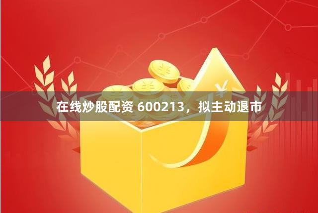 在线炒股配资 600213，拟主动退市