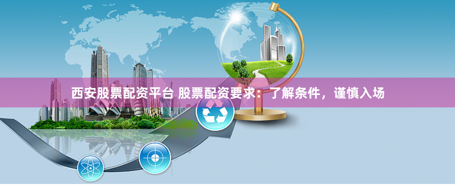 西安股票配资平台 股票配资要求：了解条件，谨慎入场