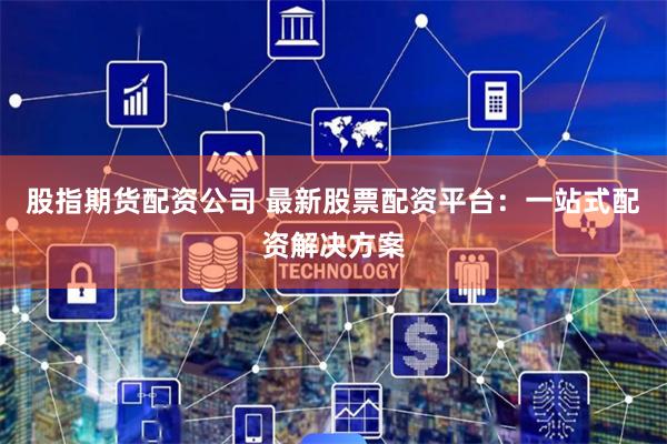 股指期货配资公司 最新股票配资平台：一站式配资解决方案