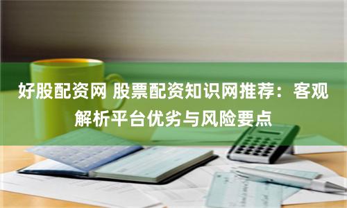 好股配资网 股票配资知识网推荐：客观解析平台优劣与风险要点